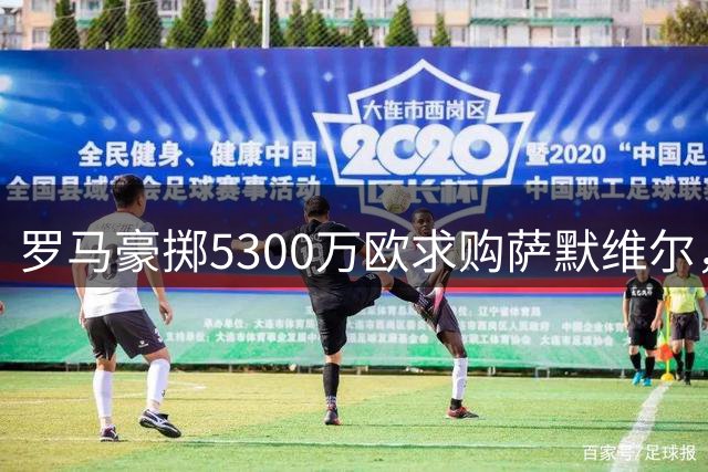 罗马豪掷5300万欧求购萨默维尔，佩莱格里尼续约悬而未决