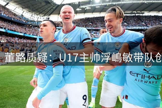 董路质疑：U17主帅浮嶋敏带队创佳绩仍难留任？