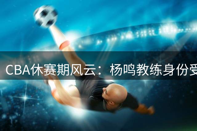 CBA休赛期风云：杨鸣教练身份受关注，吉林新援引期待，赵睿品牌代言引热议